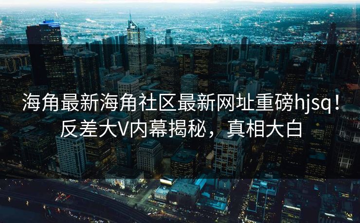 海角最新海角社区最新网址重磅hjsq！反差大V内幕揭秘，真相大白