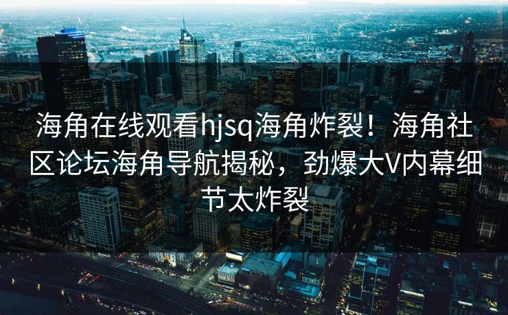 海角在线观看hjsq海角炸裂！海角社区论坛海角导航揭秘，劲爆大V内幕细节太炸裂