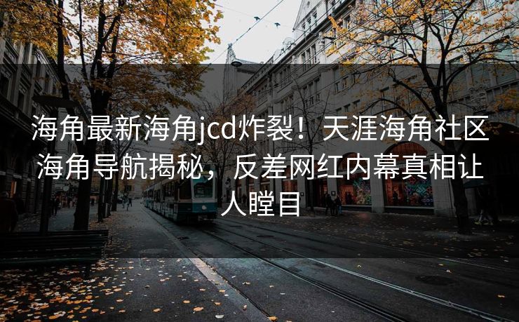 海角最新海角jcd炸裂！天涯海角社区海角导航揭秘，反差网红内幕真相让人瞠目