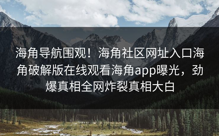 海角导航围观！海角社区网址入口海角破解版在线观看海角app曝光，劲爆真相全网炸裂真相大白