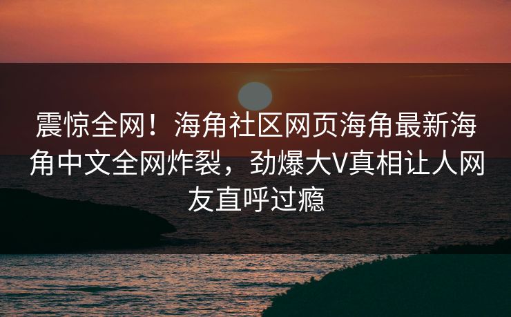 震惊全网！海角社区网页海角最新海角中文全网炸裂，劲爆大V真相让人网友直呼过瘾
