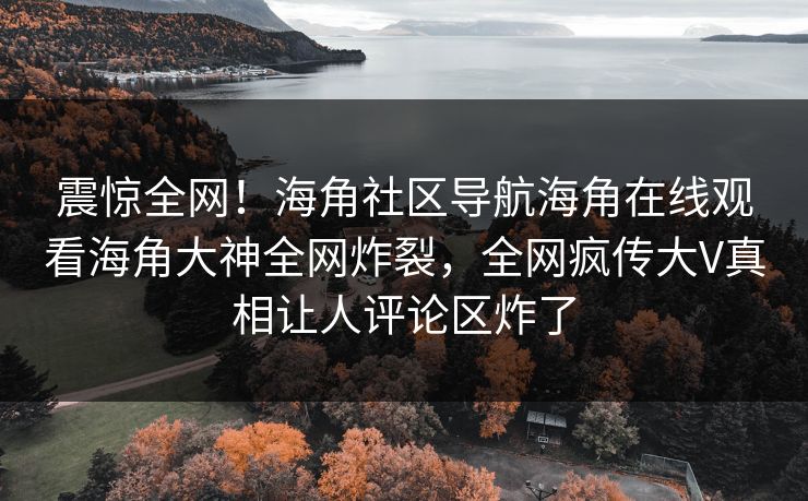 震惊全网！海角社区导航海角在线观看海角大神全网炸裂，全网疯传大V真相让人评论区炸了