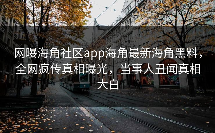 网曝海角社区app海角最新海角黑料，全网疯传真相曝光，当事人丑闻真相大白