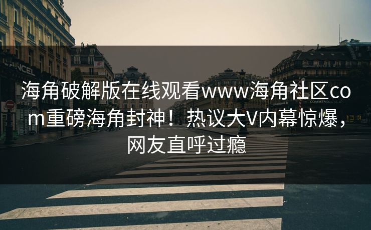 海角破解版在线观看www海角社区com重磅海角封神！热议大V内幕惊爆，网友直呼过瘾