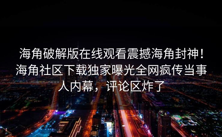 海角破解版在线观看震撼海角封神！海角社区下载独家曝光全网疯传当事人内幕，评论区炸了