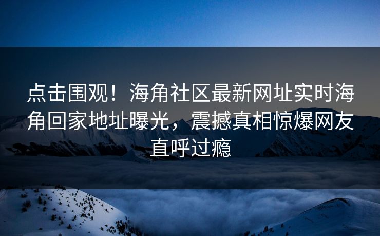点击围观！海角社区最新网址实时海角回家地址曝光，震撼真相惊爆网友直呼过瘾