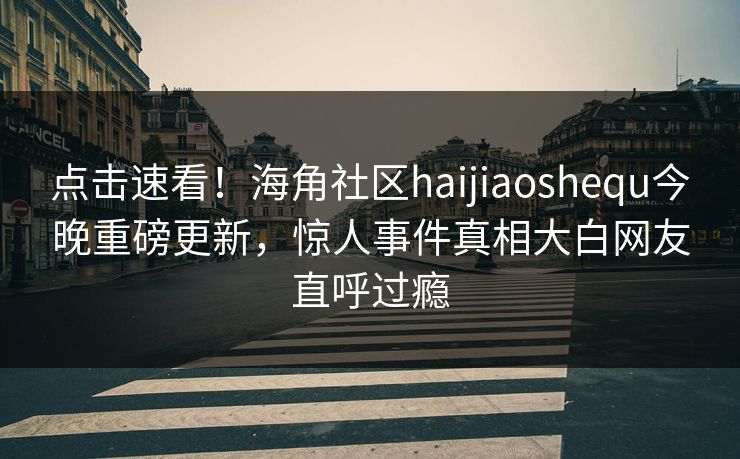 点击速看！海角社区haijiaoshequ今晚重磅更新，惊人事件真相大白网友直呼过瘾