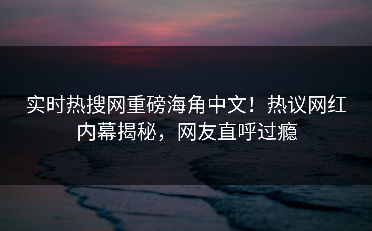 实时热搜网重磅海角中文!热议网红内幕揭秘,网友直呼过瘾