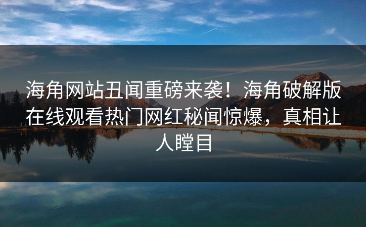 海角网站丑闻重磅来袭！海角破解版在线观看热门网红秘闻惊爆，真相让人瞠目