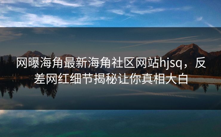 网曝海角最新海角社区网站hjsq，反差网红细节揭秘让你真相大白
