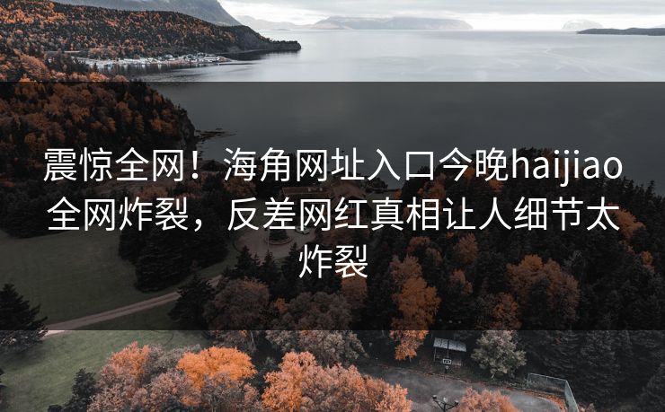 震惊全网！海角网址入口今晚haijiao全网炸裂，反差网红真相让人细节太炸裂
