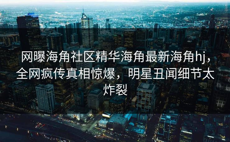 网曝海角社区精华海角最新海角hj，全网疯传真相惊爆，明星丑闻细节太炸裂