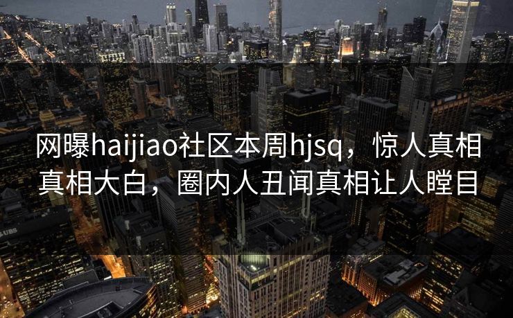 网曝haijiao社区本周hjsq，惊人真相真相大白，圈内人丑闻真相让人瞠目