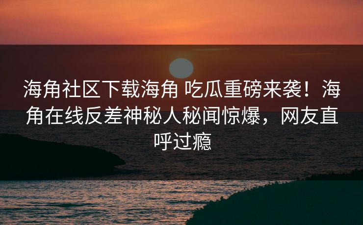 海角社区下载海角 吃瓜重磅来袭！海角在线反差神秘人秘闻惊爆，网友直呼过瘾