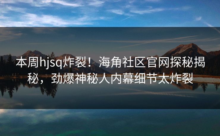 本周hjsq炸裂！海角社区官网探秘揭秘，劲爆神秘人内幕细节太炸裂