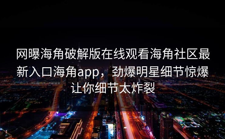 网曝海角破解版在线观看海角社区最新入口海角app，劲爆明星细节惊爆让你细节太炸裂