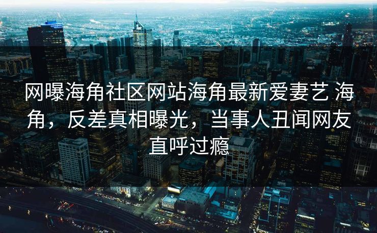 网曝海角社区网站海角最新爱妻艺 海角，反差真相曝光，当事人丑闻网友直呼过瘾