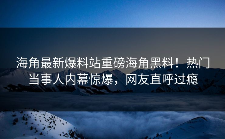 海角最新爆料站重磅海角黑料！热门当事人内幕惊爆，网友直呼过瘾