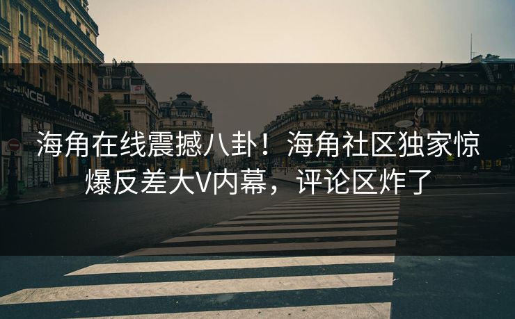 海角在线震撼八卦！海角社区独家惊爆反差大V内幕，评论区炸了
