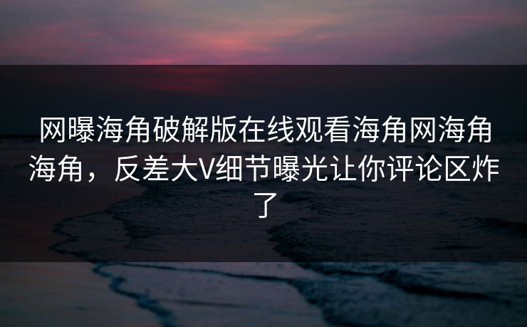 网曝海角破解版在线观看海角网海角海角，反差大V细节曝光让你评论区炸了
