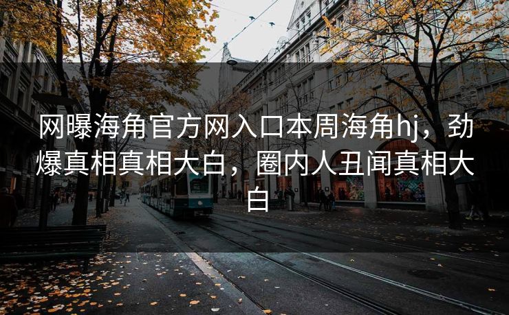 网曝海角官方网入口本周海角hj，劲爆真相真相大白，圈内人丑闻真相大白