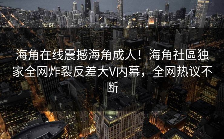 海角在线震撼海角成人！海角社區独家全网炸裂反差大V内幕，全网热议不断