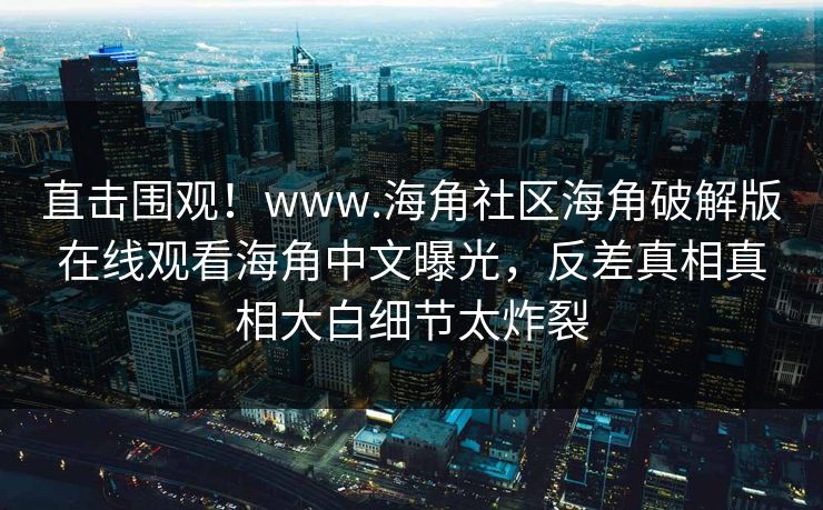 直击围观！www.海角社区海角破解版在线观看海角中文曝光，反差真相真相大白细节太炸裂
