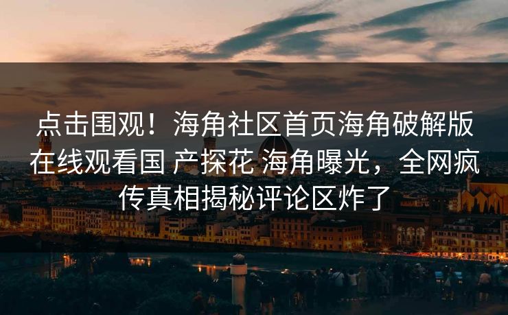 点击围观！海角社区首页海角破解版在线观看国 产探花 海角曝光，全网疯传真相揭秘评论区炸了