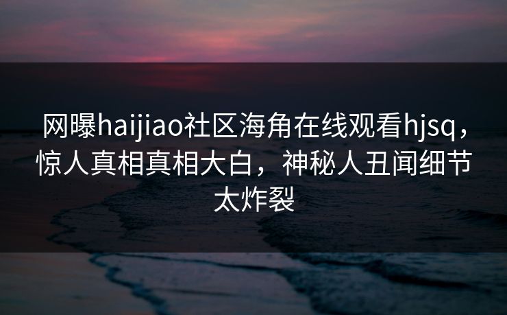 网曝haijiao社区海角在线观看hjsq，惊人真相真相大白，神秘人丑闻细节太炸裂
