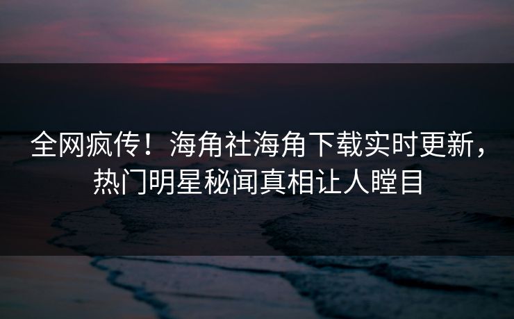 全网疯传！海角社海角下载实时更新，热门明星秘闻真相让人瞠目
