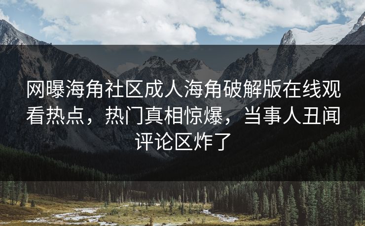 网曝海角社区成人海角破解版在线观看热点，热门真相惊爆，当事人丑闻评论区炸了