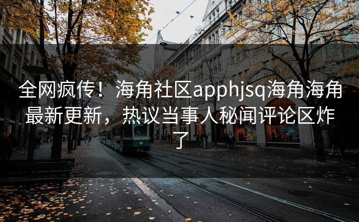 全网疯传！海角社区apphjsq海角海角最新更新，热议当事人秘闻评论区炸了