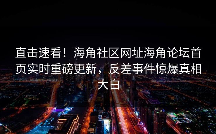 直击速看！海角社区网址海角论坛首页实时重磅更新，反差事件惊爆真相大白