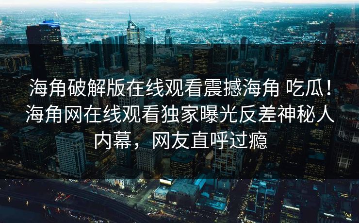 海角破解版在线观看震撼海角 吃瓜！海角网在线观看独家曝光反差神秘人内幕，网友直呼过瘾
