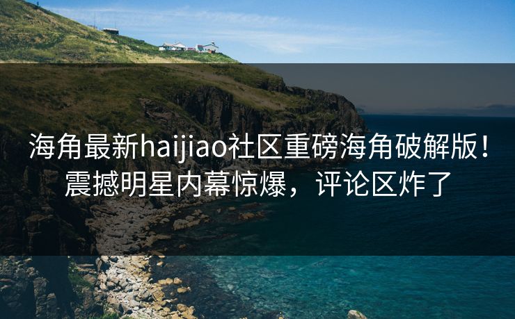 海角最新haijiao社区重磅海角破解版！震撼明星内幕惊爆，评论区炸了