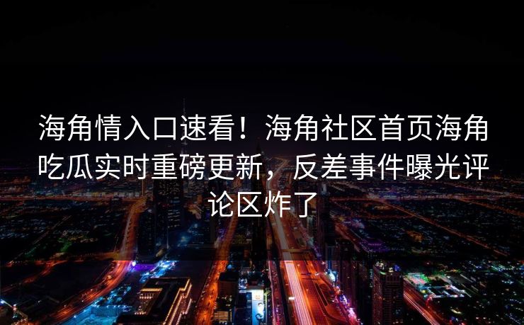海角情入口速看！海角社区首页海角吃瓜实时重磅更新，反差事件曝光评论区炸了