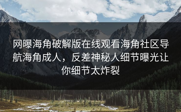 网曝海角破解版在线观看海角社区导航海角成人，反差神秘人细节曝光让你细节太炸裂