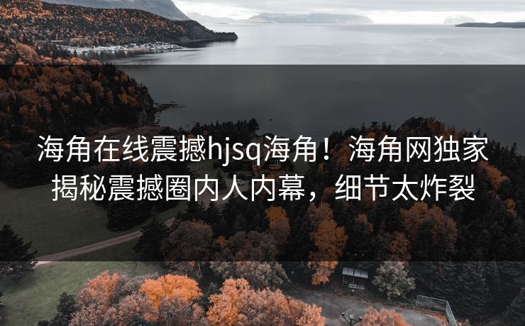 海角在线震撼hjsq海角！海角网独家揭秘震撼圈内人内幕，细节太炸裂