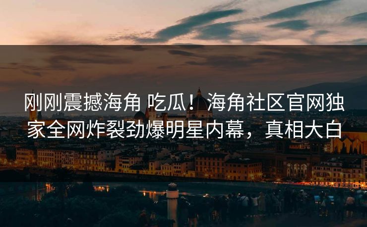 刚刚震撼海角 吃瓜！海角社区官网独家全网炸裂劲爆明星内幕，真相大白