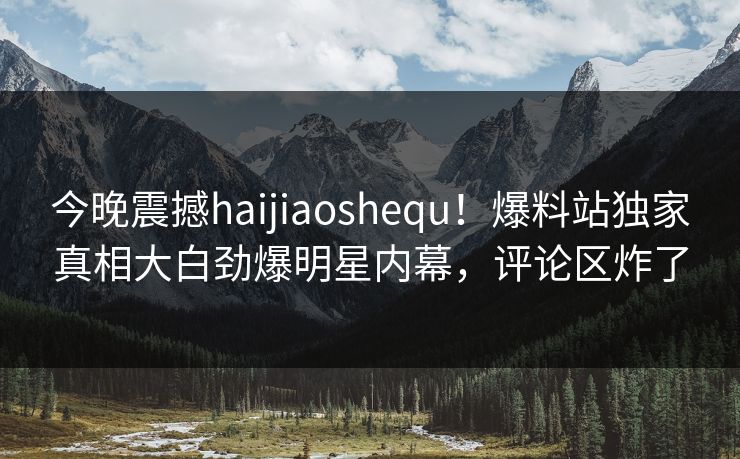 今晚震撼haijiaoshequ！爆料站独家真相大白劲爆明星内幕，评论区炸了