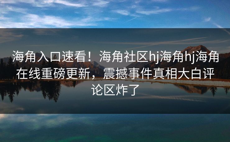 海角入口速看！海角社区hj海角hj海角在线重磅更新，震撼事件真相大白评论区炸了