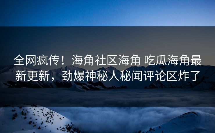 全网疯传！海角社区海角 吃瓜海角最新更新，劲爆神秘人秘闻评论区炸了