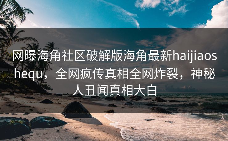 网曝海角社区破解版海角最新haijiaoshequ，全网疯传真相全网炸裂，神秘人丑闻真相大白