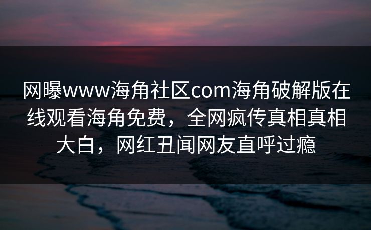 网曝www海角社区com海角破解版在线观看海角免费，全网疯传真相真相大白，网红丑闻网友直呼过瘾
