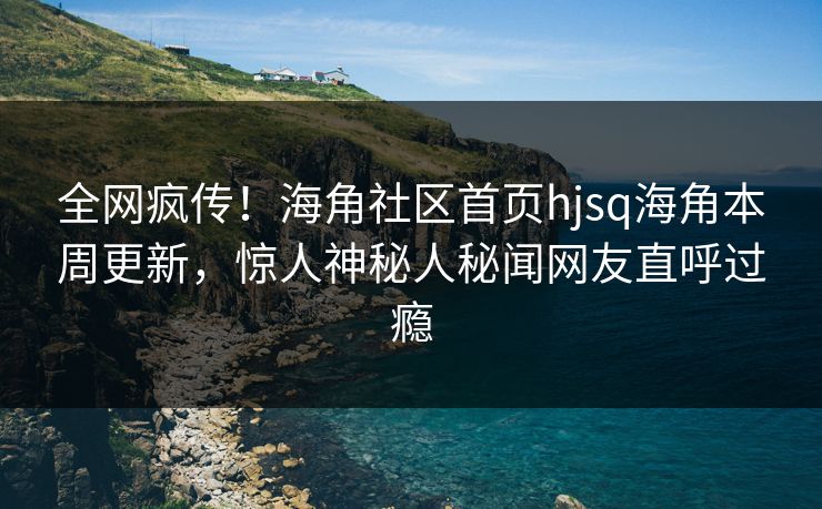 全网疯传！海角社区首页hjsq海角本周更新，惊人神秘人秘闻网友直呼过瘾