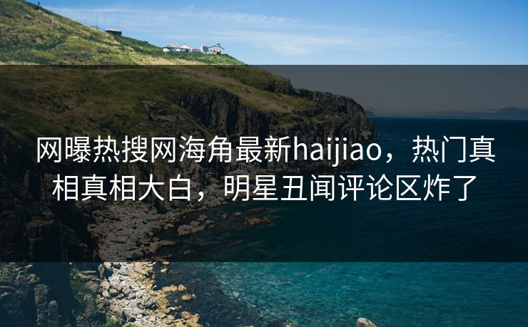 网曝热搜网海角最新haijiao，热门真相真相大白，明星丑闻评论区炸了