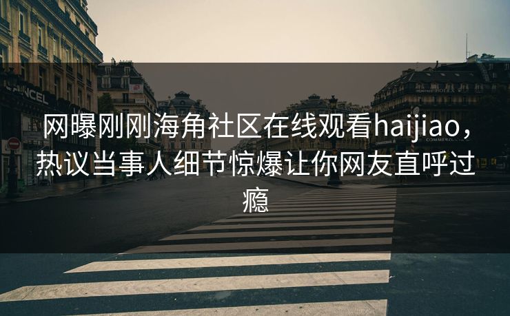 网曝刚刚海角社区在线观看haijiao，热议当事人细节惊爆让你网友直呼过瘾