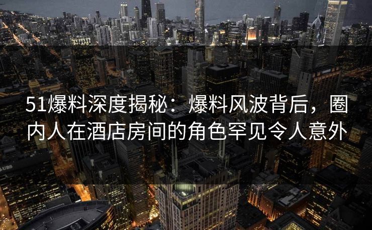 51爆料深度揭秘：爆料风波背后，圈内人在酒店房间的角色罕见令人意外
