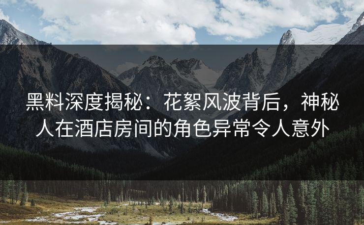 黑料深度揭秘：花絮风波背后，神秘人在酒店房间的角色异常令人意外