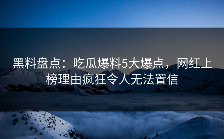 黑料盘点：吃瓜爆料5大爆点，网红上榜理由疯狂令人无法置信